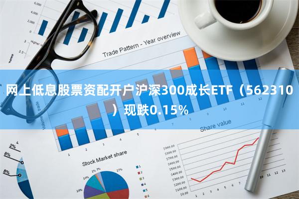 网上低息股票资配开户沪深300成长ETF（562310）现跌0.15%