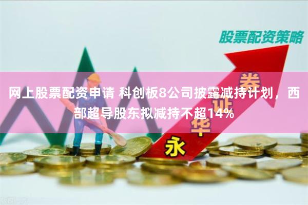 网上股票配资申请 科创板8公司披露减持计划，西部超导股东拟减持不超14%