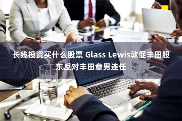 长线投资买什么股票 Glass Lewis敦促丰田股东反对丰田章男连任