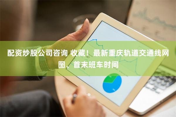 配资炒股公司咨询 收藏！最新重庆轨道交通线网图、首末班车