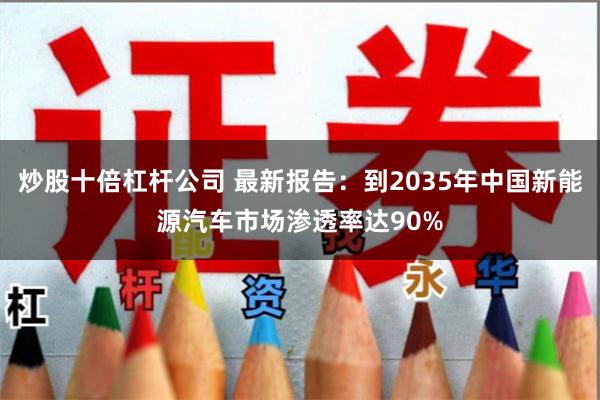 炒股十倍杠杆公司 最新报告：到2035年中国新能源汽车市场渗透率达90%