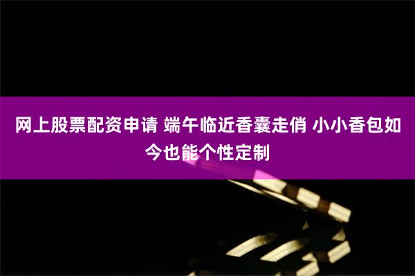 网上股票配资申请 端午临近香囊走俏 小小香包如今也能个性定制