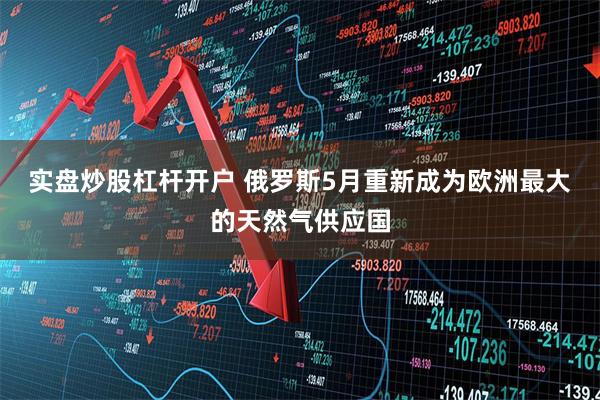 实盘炒股杠杆开户 俄罗斯5月重新成为欧洲最大的天然气供应国