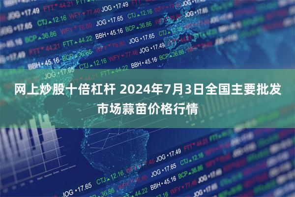 网上炒股十倍杠杆 2024年7月3日全国主要批发市场蒜苗价格行情