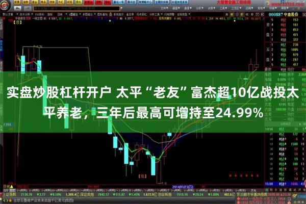 实盘炒股杠杆开户 太平“老友”富杰超10亿战投太平养老，三年后最高可增持至24.99%