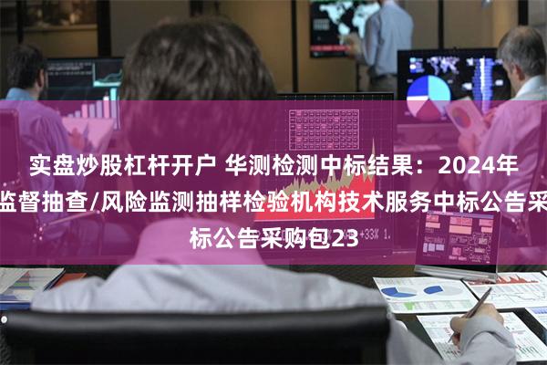 实盘炒股杠杆开户 华测检测中标结果：2024年消费品监督抽查/风险监测抽样检验机构技术服务中标公告采购包23