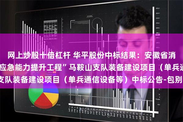 网上炒股十倍杠杆 华平股份中标结果：安徽省消防救援总队“自然灾害应急能力提升工程”马鞍山支队装备建设项目（单兵通信设备等）中标公告-包别1