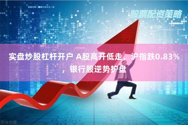 实盘炒股杠杆开户 A股高开低走，沪指跌0.83%，银行股