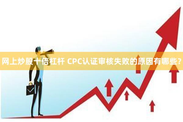 网上炒股十倍杠杆 CPC认证审核失败的原因有哪些？