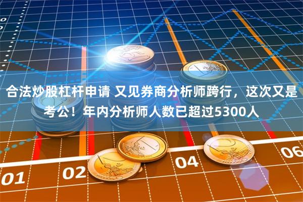 合法炒股杠杆申请 又见券商分析师跨行，这次又是考公！年内