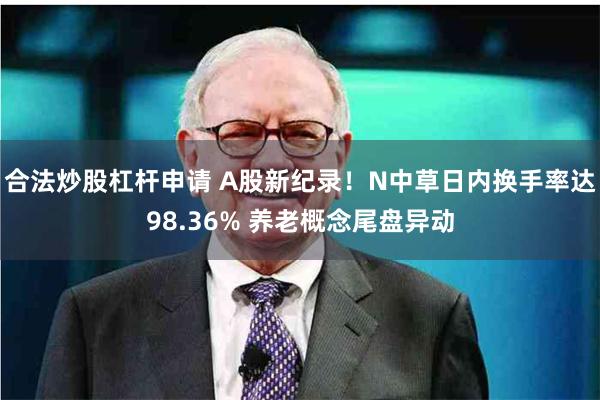 合法炒股杠杆申请 A股新纪录！N中草日内换手率达98.36% 养老概念尾盘异动