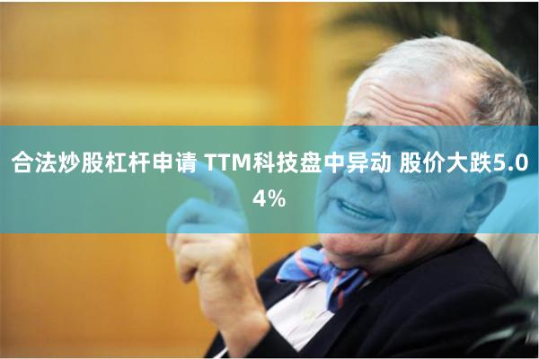 合法炒股杠杆申请 TTM科技盘中异动 股价大跌5.04%