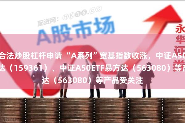 合法炒股杠杆申请 “A系列”宽基指数收涨，中证A500ETF易方达（159361）、中证A50ETF易方达（563080）等产品受关注