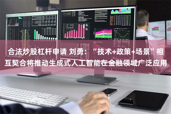合法炒股杠杆申请 刘勇：“技术+政策+场景”相互契合将推动生成式人工智能在金融领域广泛应用