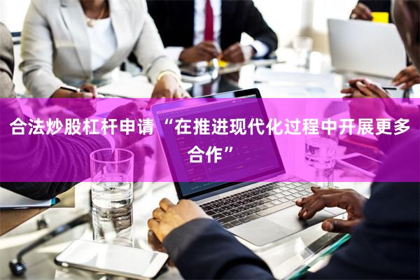合法炒股杠杆申请 “在推进现代化过程中开展更多合作”