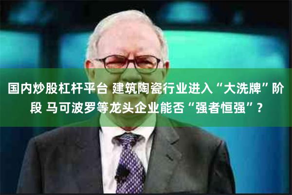 国内炒股杠杆平台 建筑陶瓷行业进入“大洗牌”阶段 马可波罗等龙头企业能否“强者恒强”？