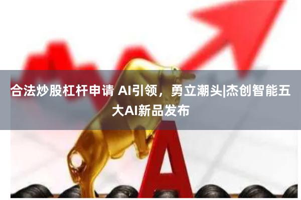 合法炒股杠杆申请 AI引领，勇立潮头|杰创智能五大AI新品发布