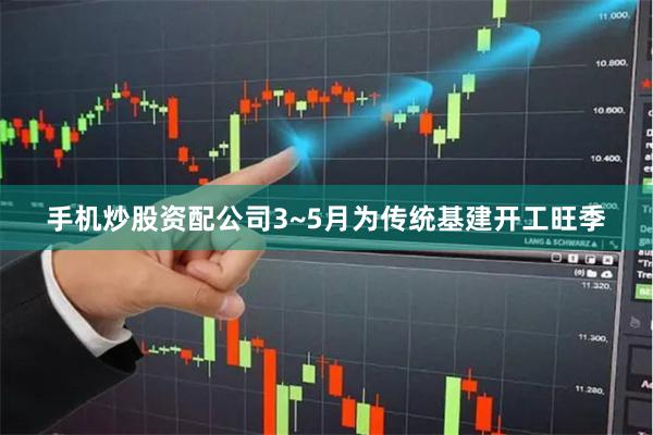 手机炒股资配公司3~5月为传统基建开工旺季