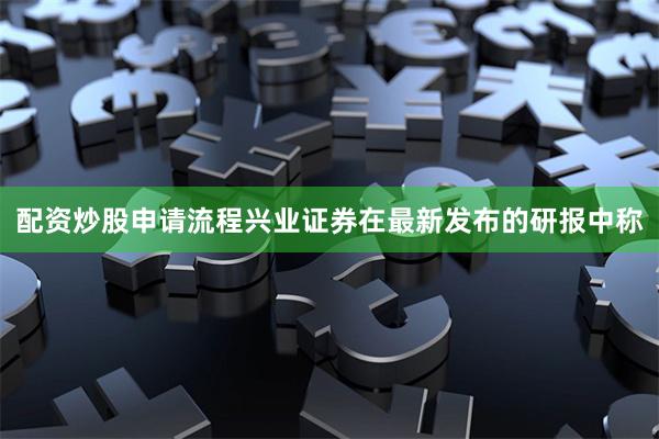 配资炒股申请流程兴业证券在最新发布的研报中称